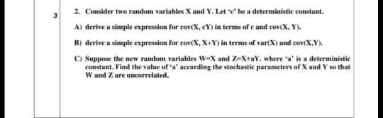 2. Consider two random variables X and Y. Let e be a deterministic constant.
A) derive a simple expression for cov(X, cY) in terms of e and cov(X, Y).
B) derive a simple expression for cov(X, X+Y) in terms of variX) and cov(X,Y).
C) Suppose the new random variables w-X and Z-X+aY. where a' is a deterministic
constant. Find the value of a' according the stochastic parameters of X and Y so that
W and Z are uncorrelated.
