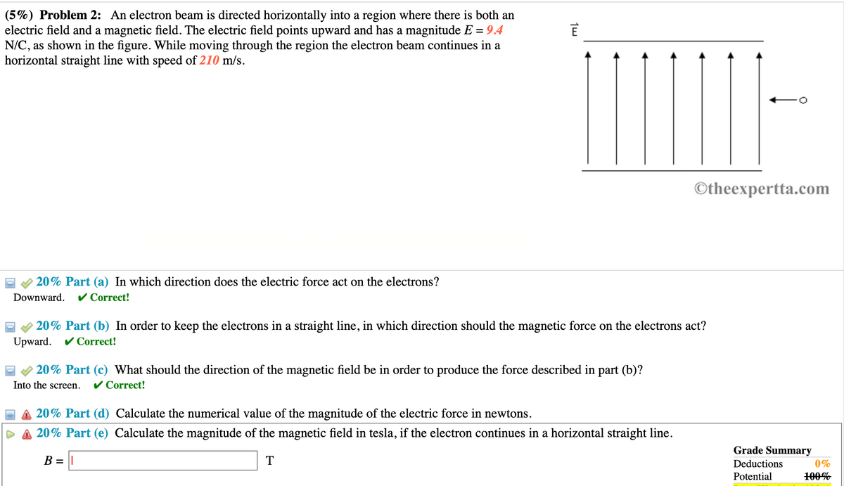 ### Educational Problem: Electron Beam in Electric and Magnetic Fields

**Problem Statement:**
An electron beam is directed horizontally into a region where there is both an electric field and a magnetic field. The electric field points upward and has a magnitude \( E = 9.4 \, \text{N/C} \), as shown in the accompanying diagram. While moving through the region, the electron beam continues in a horizontal straight line with a speed of \( 210 \, \text{m/s} \).

#### Diagram Explanation:

The diagram shows:
- The electric field \(\vec{E}\) represented by upward arrows.
- An electron beam moving horizontally from left to right.

---

#### (a) In which direction does the electric force act on the electrons?

**Answer:** 
*Downward.* ✔ Correct!

#### (b) In order to keep the electrons in a straight line, in which direction should the magnetic force on the electrons act?

**Answer:**
*Upward.* ✔ Correct!

#### (c) What should be the direction of the magnetic field be in order to produce the force described in part (b)?

**Answer:**
*Into the screen.* ✔ Correct!

---

### Further Calculations:

#### (d) Calculate the numerical value of the magnitude of the electric force in newtons.

The formula for the electric force \( F_{E} \) is:
\[ F_{E} = qE \]
where:
- \( q \) is the charge of an electron (\( q = -1.6 \times 10^{-19} \, \text{C} \)).
- \( E \) is the magnitude of the electric field (\( 9.4 \, \text{N/C} \)).

#### (e) Calculate the magnitude of the magnetic field in tesla, if the electron continues in a horizontal straight line.

The formula for the magnetic force \( F_{B} \) is:
\[ F_{B} = qvB \]
where:
- \( v \) is the velocity of the electron (\( 210 \, \text{m/s} \)).
- \( B \) is the magnitude of the magnetic field.

Since the forces are balanced (i.e., \( F_{E} = F_{B} \)):
\[ qE = qvB \]

Solving for \( B \):
\[ B = \frac{E}{v} \]

**Note