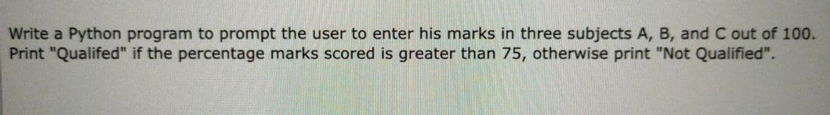 Write a Python program to prompt the user to enter his marks in three subjects A, B, and C out of 100.
Print "Qualifed" if the percentage marks scored is greater than 75, otherwise print "Not Qualified".
