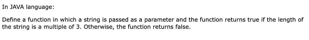 In JAVA language:
Define a function in which a string is passed as a parameter and the function returns true if the length of
the string is a multiple of 3. Otherwise, the function returns false.
