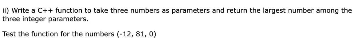 ii) Write a C++ function to take three numbers as parameters and return the largest number among the
three integer parameters.
Test the function for the numbers (-12, 81, 0)
