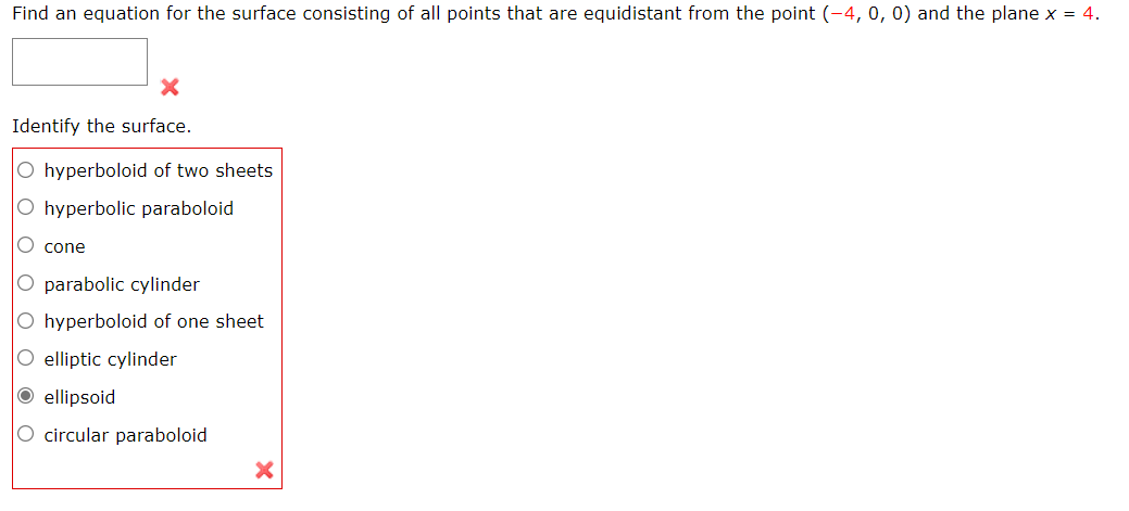 Find an equation for the surface consisting of all points that are equidistant from the point (-4, 0, 0) and the plane x = 4.
Identify the surface.
O hyperboloid of two sheets
O hyperbolic paraboloid
O cone
O parabolic cylinder
O hyperboloid of one sheet
O elliptic cylinder
O ellipsoid
O circular paraboloid
