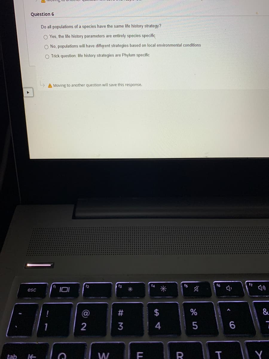 Question 6
Do all populations of a species have the same life history strategy?
O Yes, the life history parameters are entirely species specific
O No, populations will have different strategies based on local environmental conditions
O Trick question: life history strategies are Phylum specific
A Moving to another question will save this response.
f7
の
f4
fs
f6
文
esc
$
&
4
6
tab
W
R
Y
米
LL
# M
