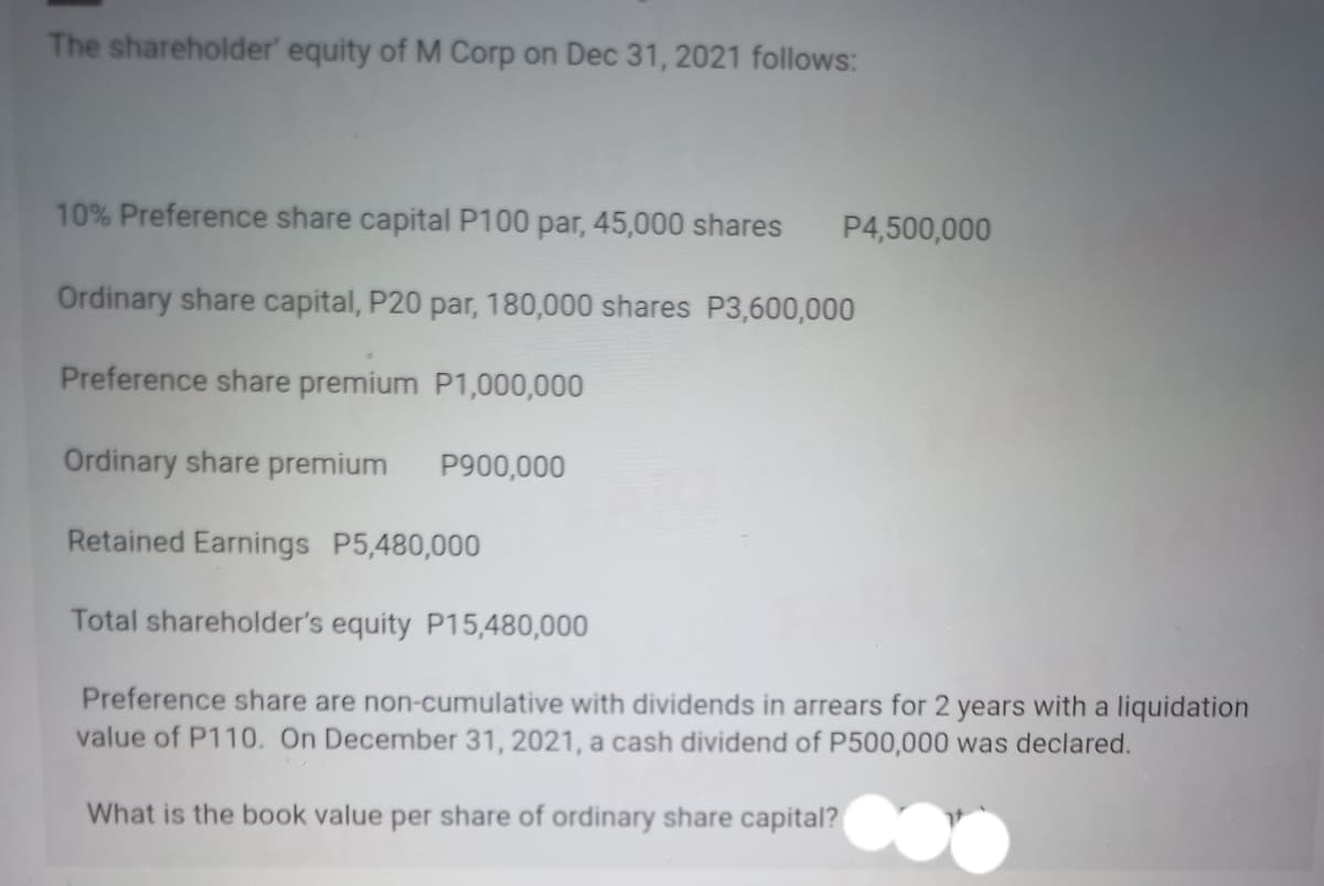 The shareholder' equity of M Corp on Dec 31, 2021 follows:
10% Preference share capital P100 par, 45,000 shares P4,500,000
Ordinary share capital, P20 par, 180,000 shares P3,600,000
Preference share premium
P1,000,000
Ordinary share premium
Retained Earnings P5,480,000
Total shareholder's equity P15,480,000
P900,000
Preference share are non-cumulative with dividends in arrears for 2 years with a liquidation
value of P110. On December 31, 2021, a cash dividend of P500,000 was declared.
What is the book value per share of ordinary share capital?