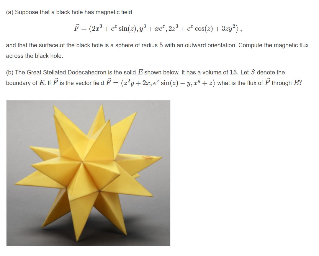 (a) Suppose that a black hole has magnetic field
F = (2a
+ e" sin(z), y³ + re" , 22³ + e" cos(z) + 3zy?),
and that the surface of the black hole is a sphere of radius 5 with an outward orientation. Compute the magnetic flux
across the black hole.
(b) The Great Stellated Dodecahedron is the solid E shown below. It has a volume of 15. Let S denote the
boundary of E. If F is the vector field F = (z²y+ 2x, e" sin(z) – Y, xª + z) what is the flux of F through E?
-
