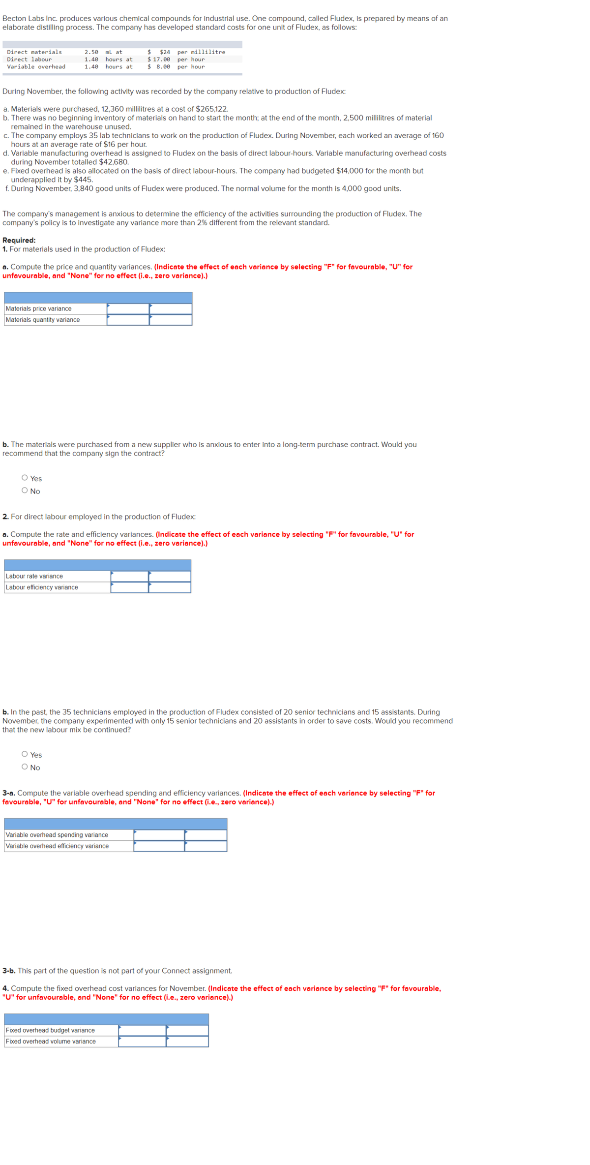 Becton Labs Inc. produces various chemical compounds for industrial use. One compound, called Fludex, is prepared by means of an
elaborate distilling process. The company has developed standard costs for one unit of Fludex, as follows:
Direct materials
Direct labour
Variable overhead
During November, the following activity was recorded by the company relative to production of Fludex:
a. Materials were purchased, 12,360 millilitres at a cost of $265,122.
b. There was no beginning inventory of materials on hand to start the month; at the end of the month, 2,500 millilitres of material
remained in the warehouse unused.
2.50 mL at
1.40 hours at
1.40 hours at
c. The company employs 35 lab technicians to work on the production of Fludex. During November, each worked an average of 160
hours at an average rate of $16 per hour.
d. Variable manufacturing overhead is assigned to Fludex on the basis of direct labour-hours. Variable manufacturing overhead costs
during November totalled $42,680.
e. Fixed overhead is also allocated on the basis of direct labour-hours. The company had budgeted $14,000 for the month but
underapplied it by $445.
f. During November, 3,840 good units of Fludex were produced. The normal volume for the month is 4,000 good units.
The company's management is anxious to determine the efficiency of the activities surrounding the production of Fludex. The
company's policy is to investigate any variance more than 2% different from the relevant standard.
Required:
1. For materials used in the production of Fludex:
Materials price variance
Materials quantity variance
$ $24
$ 17.00
$ 8.00
a. Compute the price and quantity variances. (Indicate the effect of each variance by selecting "F" for favourable, "U" for
unfavourable, and "None" for no effect (i.e., zero variance).)
O Yes
O No
per millilitre
per hour
per hour
b. The materials were purchased from a new supplier who is anxious to enter into a long-term purchase contract. Would you
recommend that the company sign the contract?
Labour rate variance
Labour efficiency variance
2. For direct labour employed in the production of Fludex:
a. Compute the rate and efficiency variances. (Indicate the effect of each variance by selecting "F" for favourable, "U" for
unfavourable, and "None" for no effect (i.e., zero variance).)
O Yes
O No
b. In the past, the 35 technicians employed in the production of Fludex consisted of 20 senior technicians and 15 assistants. During
November, the company experimented with only 15 senior technicians and 20 assistants in order to save costs. Would you recommend
that the new labour mix be continued?
Variable overhead spending variance
Variable overhead efficiency variance
3-a. Compute the variable overhead spending and efficiency variances. (Indicate the effect of each variance by selecting "F" for
favourable, "U" for unfavourable, and "None" for no effect (i.e., zero variance).)
Fixed overhead budget variance
Fixed overhead volume variance
3-b. This part of the question is not part of your Connect assignment.
4. Compute the fixed overhead cost variances for November. (Indicate the effect of each variance by selecting "F" for favourable,
"U" for unfavourable, and "None" for no effect (i.e., zero variance).)