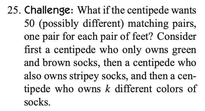 25. Challenge: What if the centipede wants
50 (possibly different) matching pairs,
one pair for each pair of feet? Consider
first a centipede who only owns green
and brown socks, then a centipede who
also owns stripey socks, and then a cen-
tipede who owns k different colors of
socks.
