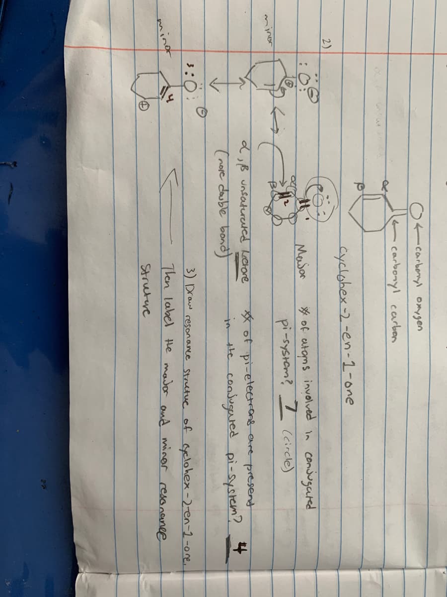 carbonyl onygen
carbonyl carben
Cyclohex-2-en-1-one
2)
* of atoms involved in conjugated
pi-systom? I (circle)
Masor
mjnor
dB unsatureted Letore
*of pi-etecetrons ere presend
in He consugaredd pi-system? *
(nove double bond
3:0
3) Draw resonance Structue of Gyclohex -2-en-2-0re.
minor
Then label Hle mador and minor resonanee
Strutre
