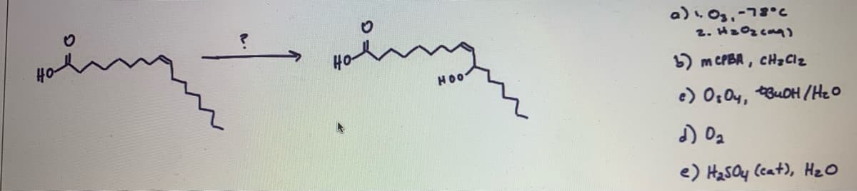 ### Ozonolysis Reaction Mechanism

In the image, we have an organic chemistry reaction illustrating the ozonolysis of a fatty acid. The reaction begins with a fatty acid substrate and ends with a product that includes both a carboxylic acid and a peroxide.

#### Substrate Structure:
- The starting molecule on the left is a fatty acid with an extended carbon chain and a carboxyl group (-COOH) at one end.
- It has a double bond (C=C) located at the ninth carbon when counting from the carboxyl group.

#### Product Structure:
- The product molecule on the right also has a carboxyl group at one end.
- The position of the double bond in the substrate leads to the formation of a peroxide (ROOH) group at the end of the non-carboxylic carbon chain.

#### Reaction Conditions:
The question mark "?" indicates that the appropriate reagents and conditions to achieve the transformation need to be identified from the provided options.

#### Options for the Reaction Conditions:
a) 1. \( O_3, -78^\circ C \)
   2. \( H_2O_2 \) (aq)

b) \( mCPBA, CH_2Cl_2 \)

c)  \( OsO_4, t-BuOH/H_2O \)

d) \( O_2 \)

e) \( H_2SO_4 \) (cat.), \( H_2O \)

### Explanation of Each Option:

- **Option (a)**: This condition represents ozonolysis. Ozone ( \( O_3 \) ) cleaves the double bond at low temperature, and the oxidative work-up with hydrogen peroxide ( \( H_2O_2 \) ) results in the formation of carboxylic acids and peroxides.

- **Option (b)**: This involves mCPBA (meta-Chloroperoxybenzoic acid) typically used for epoxidation of alkenes, not quite suitable for the described transformation.

- **Option (c)**: Osmium tetroxide ( \( OsO_4 \) ) in the presence of tert-butyl alcohol ( \( t-BuOH \) ) and water is commonly used for syn-dihydroxylation of alkenes, forming diols rather than the required product.

- **Option (d)**: Molecular oxygen ( \( O_2