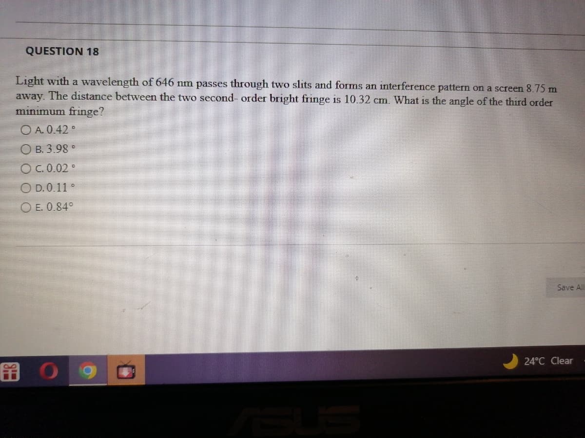 QUESTION 18
Light with a wavelength of 646 nm passes through two slits and forms an interference pattern on a screen 8.75 m
away. The distance between the two second-order bright fringe is 10.32 cm. What is the angle of the third order
minimum fringe?
ⒸA.0.42°
B. 3.98 °
OC. 0.02°
OD.0.11 °
O E. 0.84°
O
Save All
24°C Clear
