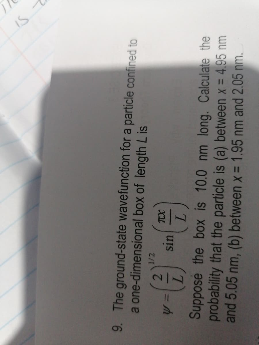 9. The ground-state wavefunction for a particle confined to
a one-dimensional box of length Lis
y =
1/2
(2)
L
TCX
L
Suppose the box is 10.0 nm long. Calculate the
probability that the particle is (a) between x = 4.95 nm
and 5.05 nm, (b) between x = 1.95 nm and 2.05 nm.
sin
IS T