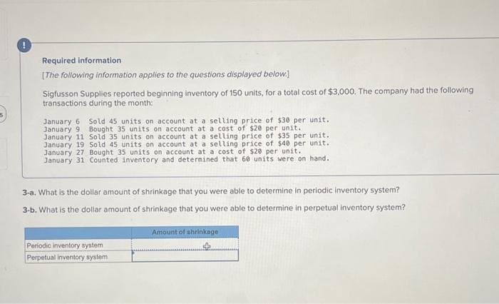 Required information
[The following information applies to the questions displayed below.]
Sigfusson Supplies reported beginning inventory of 150 units, for a total cost of $3,000. The company had the following
transactions during the month:
January 6 Sold 45 units on account at a selling price of $30 per unit.
January 9 Bought 35 units on account at a cost of $20 per unit.
January 11 Sold 35 units on account at a selling price of $35 per unit.
January 19 Sold 45 units on account at a selling price of $40 per unit.
January 27 Bought 35 units on account at a cost of $20 per unit.
January 31 Counted inventory and determined that 60 units were on hand.
3-a. What is the dollar amount of shrinkage that you were able to determine in periodic inventory system?
3-b. What is the dollar amount of shrinkage that you were able to determine in perpetual inventory system?
Periodic inventory system
Perpetual inventory system
Amount of shrinkage