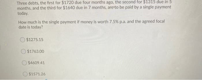 Three debts, the first for $1720 due four months ago, the second for $1315 due in 5
months, and the third for $1640 due in 7 months, are to be paid by a single payment
today.
How much is the single payment if money is worth 7.5% p.a. and the agreed focal
date is today?
$1275.15
$1763.00
$4609.41
$1571.26