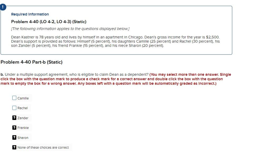 !
Required Information
Problem 4-40 (LO 4-2, LO 4-3) (Static)
[The following information applies to the questions displayed below.]
Dean Kastner Is 78 years old and lives by himself in an apartment in Chicago. Dean's gross income for the year is $2,500.
Dean's support is provided as follows: Himself (5 percent), his daughters Camille (25 percent) and Rachel (30 percent), his
son Zander (5 percent), his friend Frankie (15 percent), and his niece Sharon (20 percent).
Problem 4-40 Part-b (Static)
b. Under a multiple support agreement, who is eligible to claim Dean as a dependent? (You may select more than one answer. Single
click the box with the question mark to produce a check mark for a correct answer and double click the box with the question
mark to empty the box for a wrong answer. Any boxes left with a question mark will be automatically graded as incorrect.)
Camille
Rachel
? Zander
? Frankle
? Sharon
? None of these choices are correct