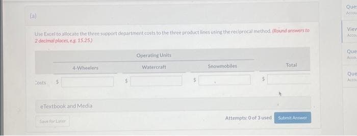 (a)
Use Excel to allocate the three support department costs to the three product lines using the reciprocal method. (Round answers to
2 decimal places, eg. 15,25)
Costs
4-Wheelers
eTextbook and Media:
Save for Later
Operating Units
Watercraft
Snowmobiles
Attempts: 0 of 3 used
Total
Submit Answer
Ques
Accou
Viev
Acco
Que
Accou
Que
Acco