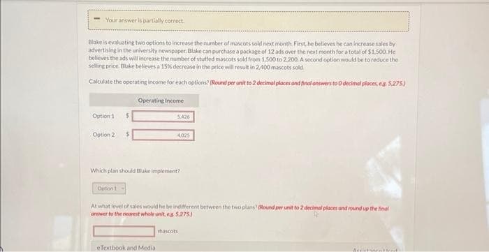 Your answer is partially correct.
Blake is evaluating two options to increase the number of mascots sold next month. First, he believes he can increase sales by
advertising in the university newspaper. Blake can purchase a package of 12 ads over the next month for a total of $1,500. He
believes the ads will increase the number of stuffed mascots sold from 1,500 to 2.200. A second option would be to reduce the
selling price. Blake believes a 15% decrease in the price will result in 2.400 mascots sold.
Calculate the operating income for each options? (Round per unit to 2 decimal places and final answers to 0 decimal places, eg. 5,275.)
Option 1 $
Option 2 $
Operating Income
Option 1
5,426
Which plan should Blake implement?
4,025
At what level of sales would he be indifferent between the two plans? (Round per unit to 2 decimal places and round up the final
answer to the nearest whole unit, eg. 5,275)
eTextbook and Medial
mascots
Aristotel