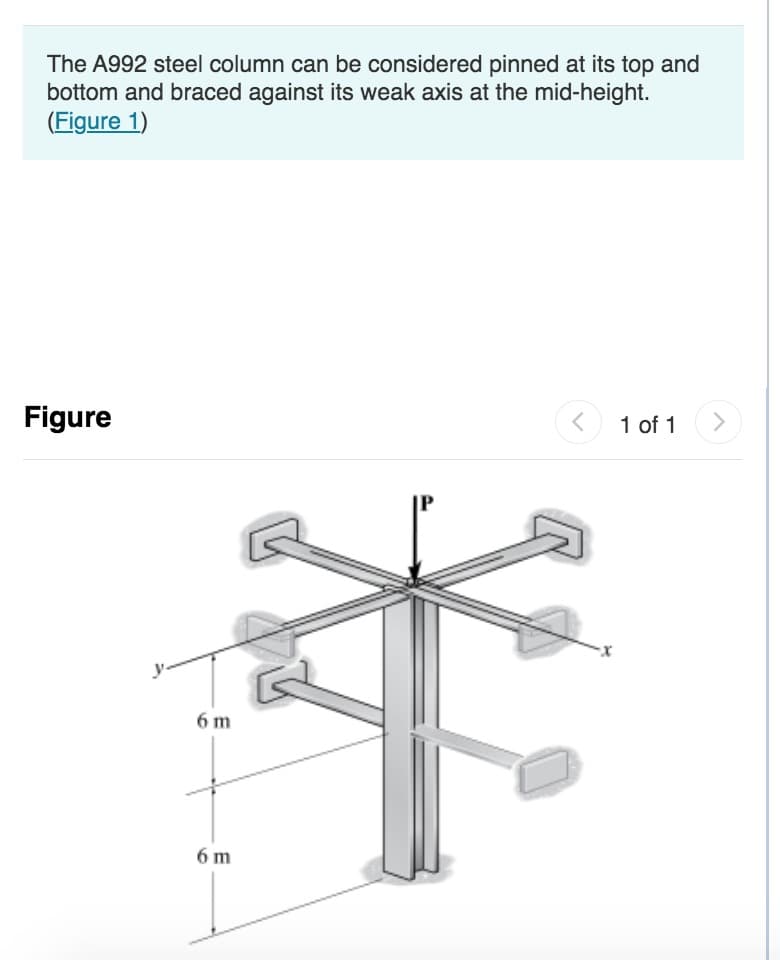 The A992 steel column can be considered pinned at its top and
bottom and braced against its weak axis at the mid-height.
(Figure 1)
Figure
6 m
6 m
<
·x
1 of 1
>