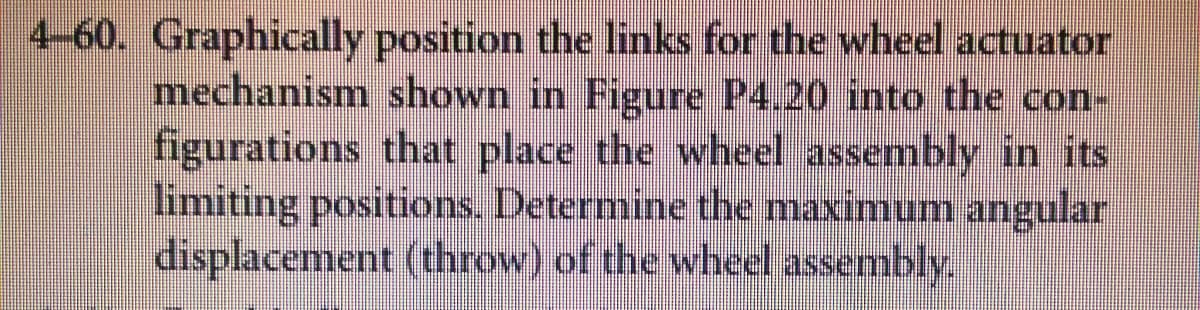4-60. Graphically position the links for the wheel actuator
mechanism shown in Figure P4.20 into the con-
figurations that place the wheel assembly in its
limiting positions. Determine the maximum angular
displacement (throw) of the wheel assembly.

