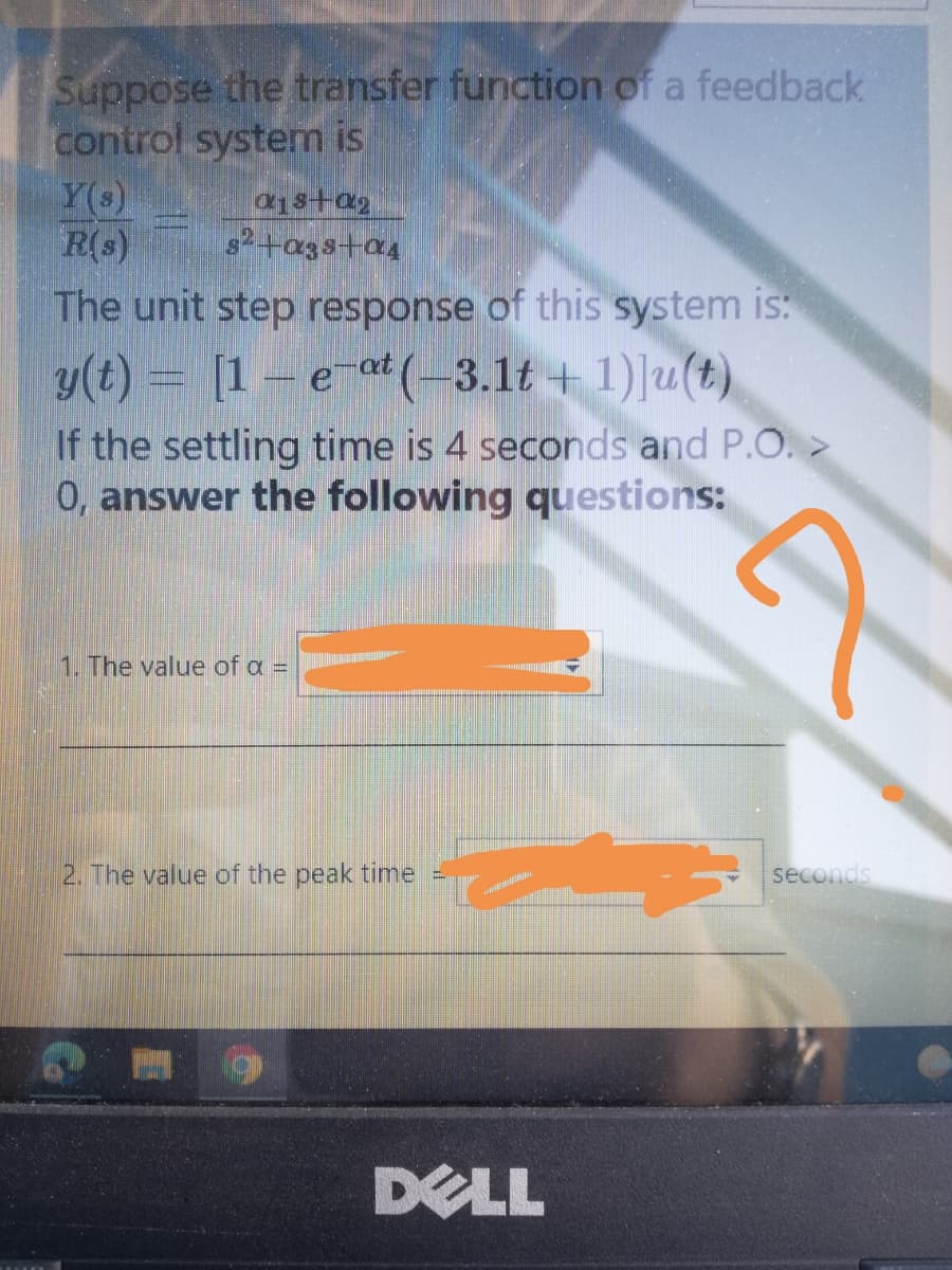 Suppose the transfer function of a feedback
control system is
Y(s)
R(s)
s2+a3s+a4
The unit step response of this system is:
y(t) = [1 – e at (-3.1t + 1)]u(t)
If the settling time is 4 seconds and P.O.>
0, answer the following questions:
1. The value of a =
2. The value of the peak time =
seconds
DELL
E
