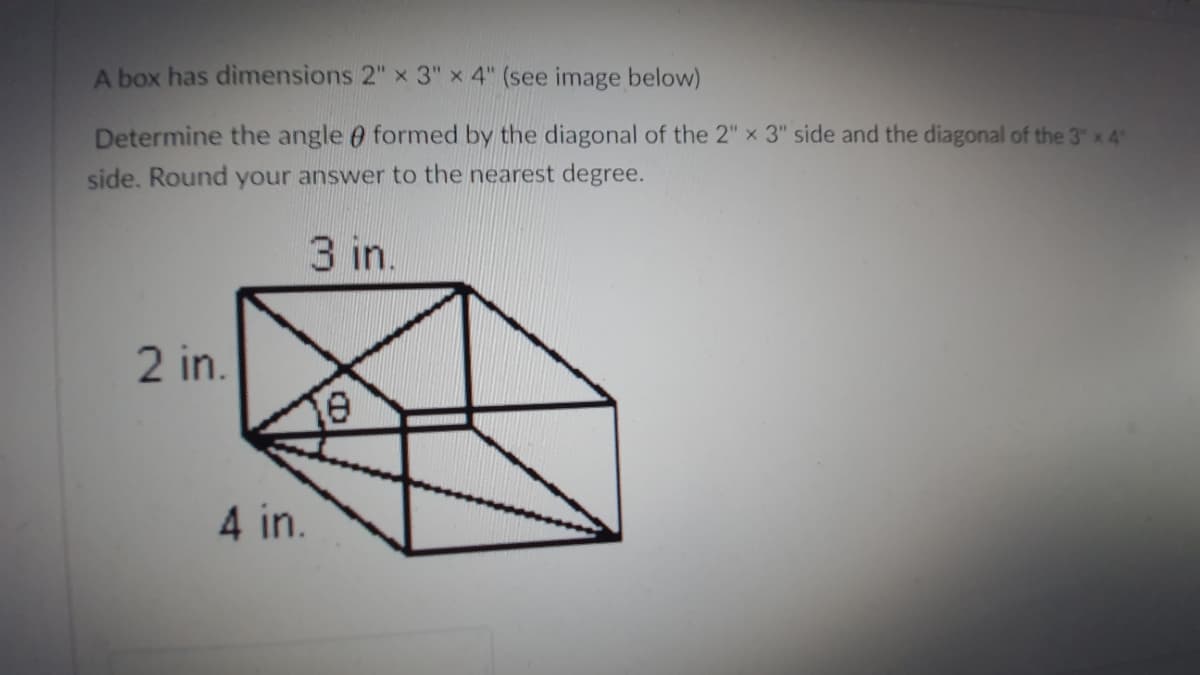 A box has dimensions 2" x 3" x 4" (see image below)
Determine the angle e formed by the diagonal of the 2" x 3" side and the diagonal of the 3" x 4
side. Round your answer to the nearest degree.
3 in.
2 in.
4 in.
