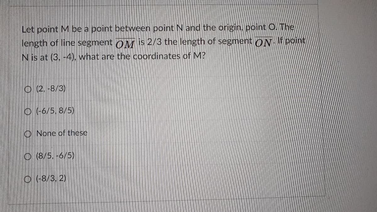 Let point M be a point between point Nand the origin, point O. The
length of line segment OM is 2/3 the length of segment ON If point
N is at (3, -4), what are the coordinates of M?
O 2.-8/3)
O (6/5, 8/5)
O None of these
O 8/5, -6/5)
O -8/3, 2)
