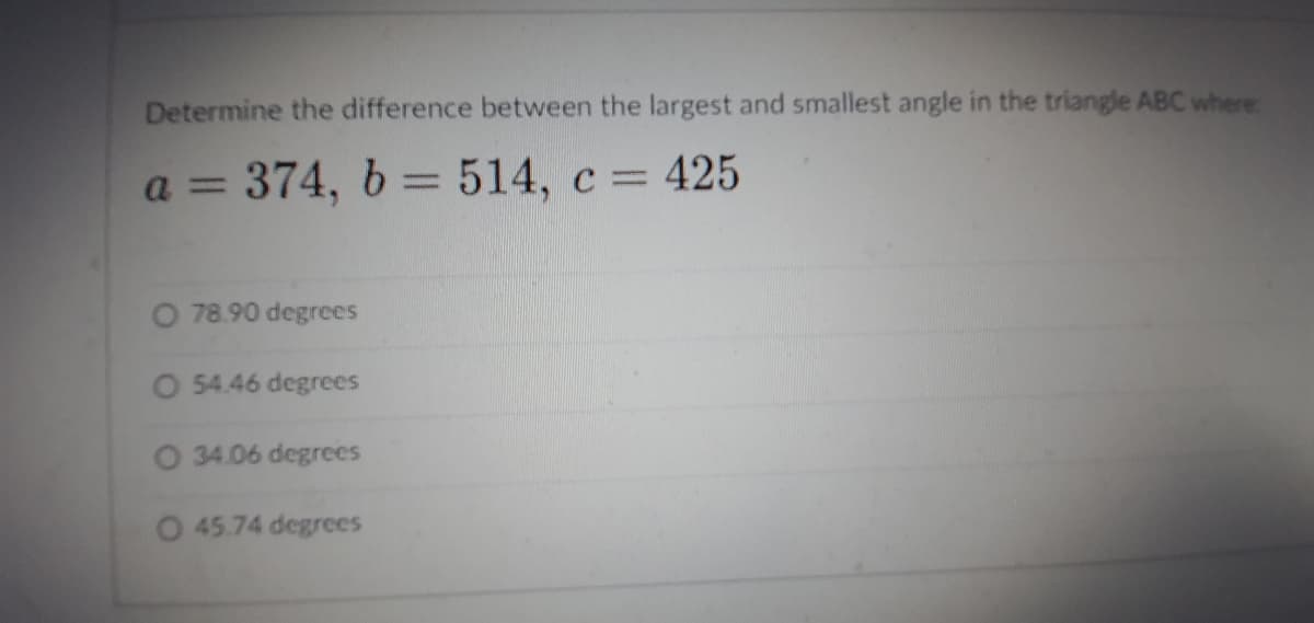 Determine the difference between the largest and smallest angle in the triangle ABC where
a = 374, b = 514, c = 425
%3D
O 78.90 degrees
O 54.46 degrees
O 34.06 degrees
O 45.74 degrees

