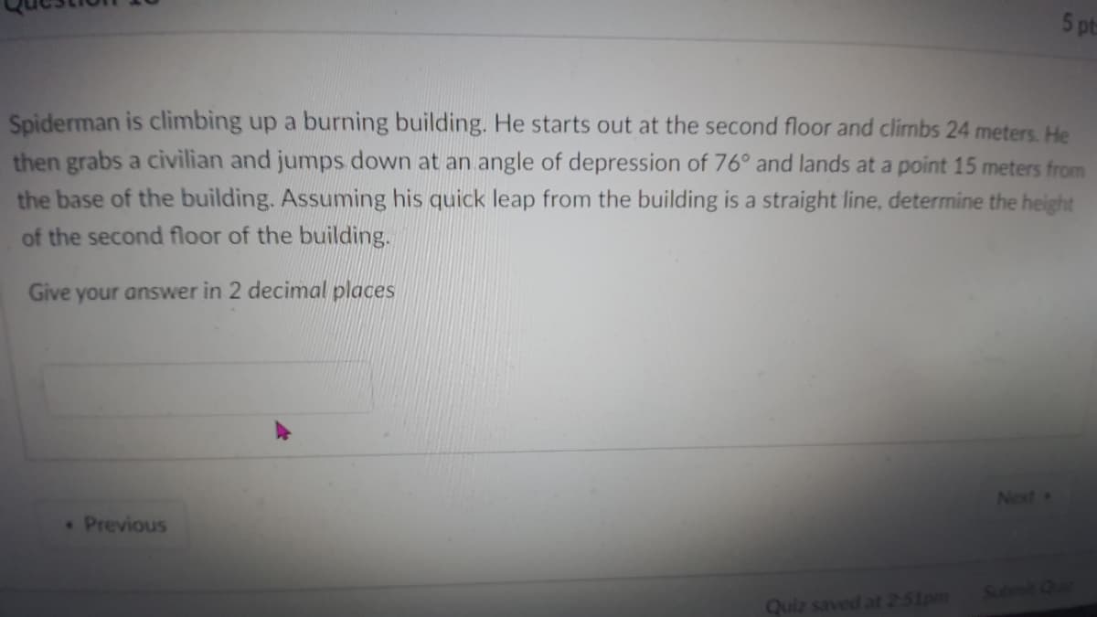 5 pt
Spiderman is climbing up a burning building. He starts out at the second floor and climbs 24 meters. He
then grabs a civilian and jumps down at an angle of depression of 76° and lands at a point 15 meters from
the base of the building. Assuming his quick leap from the building is a straight line, determine the height
of the second floor of the building.
Give your answer in 2 decimal places
Next »
Previous
Submit Quic
Quiz saved at 2-51pm
