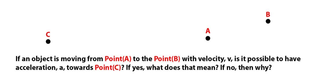 В
A
C
If an object is moving from Point(A) to the Point(B) with velocity, v, is it possible to have
acceleration, a, towards Point(C)? If yes, what does that mean? If no, then why?
