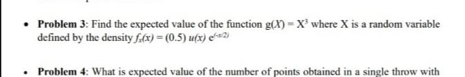 • Problem 3: Find the expected value of the function g(X)=X² where X is a random variable
defined by the density f.(x) = (0.5) u(x) eʻ-x2)
Problem 4: What is expected value of the number of points obtained in a single throw with
