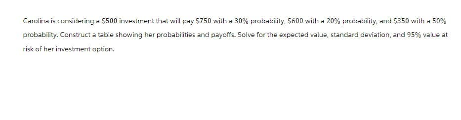 Carolina is considering a $500 investment that will pay $750 with a 30% probability, $600 with a 20% probability, and $350 with a 50%
probability. Construct a table showing her probabilities and payoffs. Solve for the expected value, standard deviation, and 95% value at
risk of her investment option.