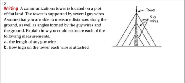 12.
Writing A communications tower is located on a plot
of flat land. The tower is supported by several guy wires.
Assume that you are able to measure distances along the
ground, as well as angles formed by the guy wires and
- Tower
Guy
wires
the ground. Explain how you could estimate each of the
following measurements.
a. the length of any guy wire
b. how high on the tower each wire is attached
