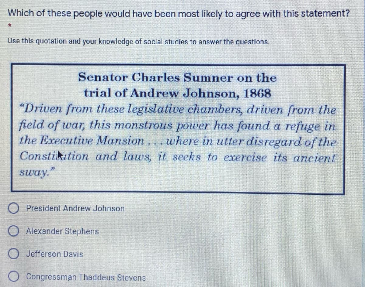 Which of these people would have been most likely to agree with this statement?
Use this quotation and your knowledge of social studies to answer the questions.
Senator Charles Sumner on the
trial of Andrew Johnson, 1868
"Driven from these legislative chambers, driven from the
field of war, this monstrous power has found a refuge in
the Executive Mansion... where in utter disregard of the
Constikation and laws, it seeks to exercise its ancient
sway."
O President Andrew Johnson
O Alexander Stephens
O Jefferson Davis
Congressman Thaddeus Stevens
