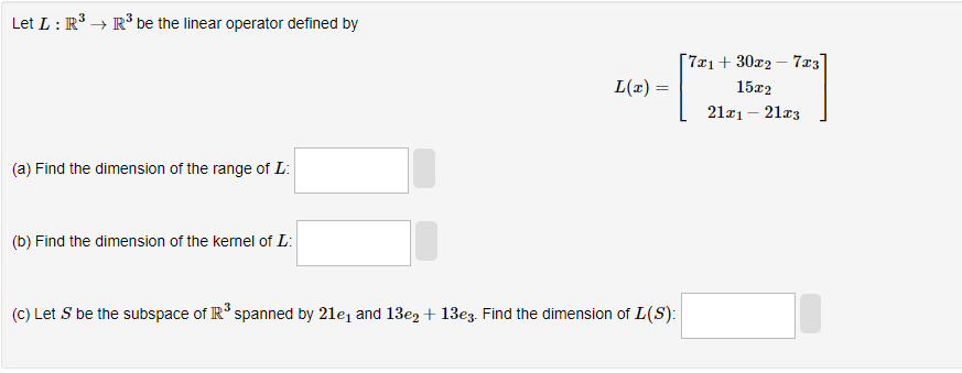 Let L : R³ →→ R³ be the linear operator defined by
(a) Find the dimension of the range of L:
(b) Find the dimension of the kernel of L:
L(x)=
(c) Let S be the subspace of R³ spanned by 21e₁ and 13e2+ 13e3. Find the dimension of L(S):
[7x₁+30x27x3
15x2
21x₁ - 21x3