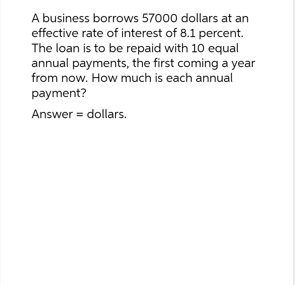 A business borrows 57000 dollars at an
effective rate of interest of 8.1 percent.
The loan is to be repaid with 10 equal
annual payments, the first coming a year
from now. How much is each annual
payment?
Answer dollars.
=