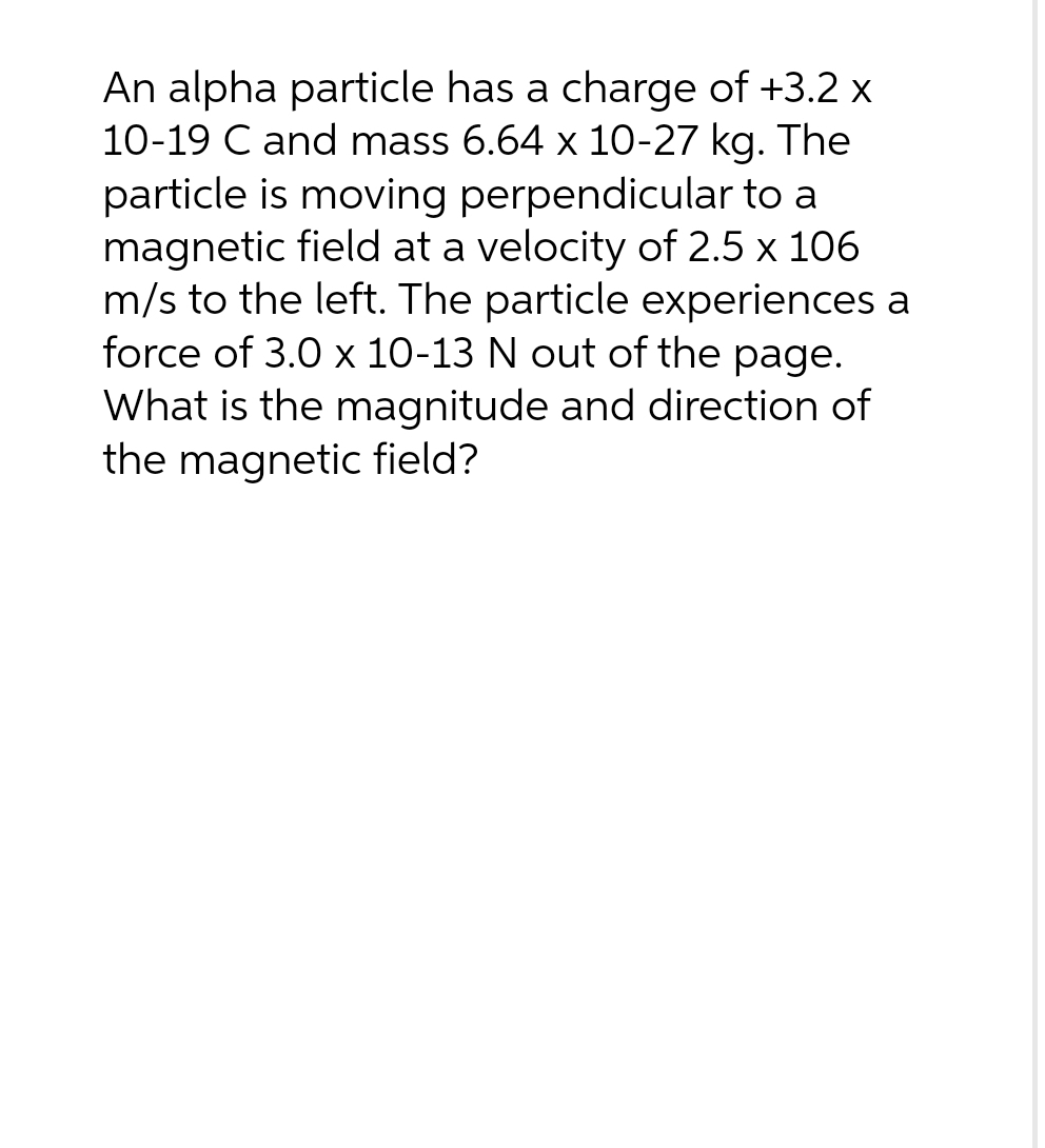 An alpha particle has a charge of +3.2 x
10-19 C and mass 6.64 x 10-27 kg. The
particle is moving perpendicular to a
magnetic field at a velocity of 2.5 x 106
m/s to the left. The particle experiences a
force of 3.0 x 10-13 N out of the page.
What is the magnitude and direction of
the magnetic field?