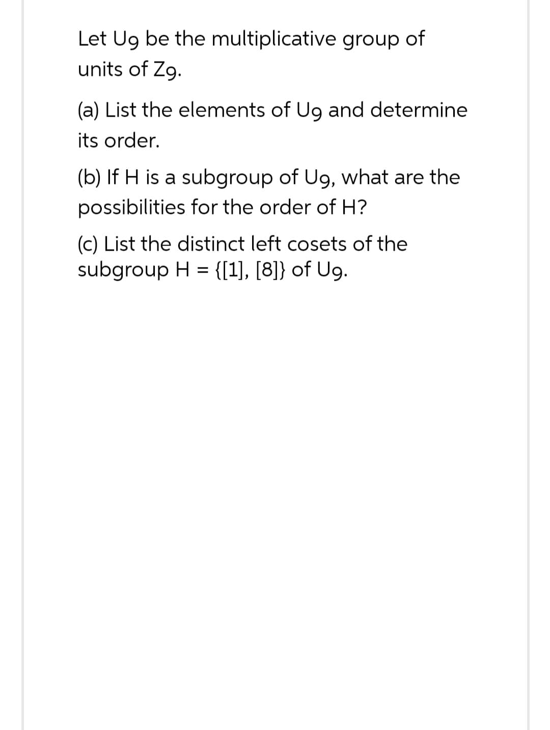 Let Ug be the multiplicative group of
units of Zg.
(a) List the elements of Ug and determine
its order.
(b) If H is a subgroup of Ug, what are the
possibilities for the order of H?
(c) List the distinct left cosets of the
subgroup H = {[1], [8]} of Ug.