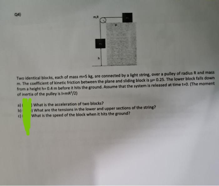 04)
3
a)(
b)
c)
mi
h
Two identical blocks, each of mass m=5 kg, are connected by a light string, over a pulley of radius R and mass
m. The coefficient of kinetic friction between the plane and sliding block is u= 0.25. The lower block falls down
from a height h= 0.4 m before it hits the ground. Assume that the system is released at time t-0. (The moment
of inertia of the pulley is l-mR²/2)
) What is the acceleration of two blocks?
) What are the tensions in the lower and upper sections of the string?
What is the speed of the block when it hits the ground?