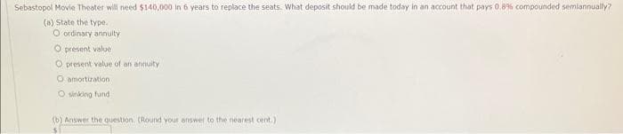 Sebastopol Movie Theater will need $140,000 in 6 years to replace the seats. What deposit should be made today in an account that pays 0.8% compounded semiannually?
(a) State the type.
O ordinary annuity
O present value
O present value of an annuity
O amortization
O sinking fund
(b) Answer the question. (Round your answer to the nearest cent.)
$