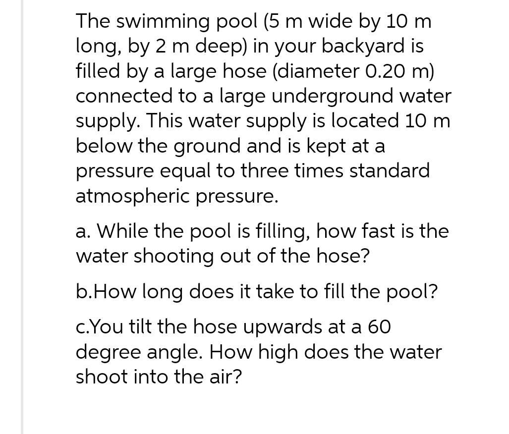 The swimming pool (5 m wide by 10 m
long, by 2 m deep) in your backyard is
filled by a large hose (diameter 0.20 m)
connected to a large underground water
supply. This water supply is located 10 m
below the ground and is kept at a
pressure equal to three times standard
atmospheric pressure.
a. While the pool is filling, how fast is the
water shooting out of the hose?
b.How long does it take to fill the pool?
c.You tilt the hose upwards at a 60
degree angle. How high does the water
shoot into the air?