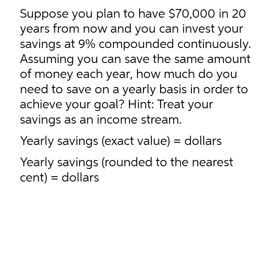 Suppose you plan to have $70,000 in 20
years from now and you can invest your
savings at 9% compounded continuously.
Assuming you can save the same amount
of money each year, how much do you
need to save on a yearly basis in order to
achieve your goal? Hint: Treat your
savings as an income stream.
Yearly savings (exact value) = dollars
Yearly savings (rounded to the nearest
cent) = dollars