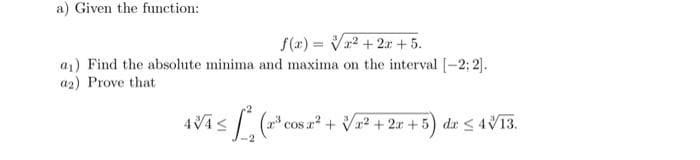 a) Given the function:
f(x)= x² + 2x + 5.
a₁) Find the absolute minima and maxima on the interval [-2:2].
a2) Prove that
/x²+2x+5) da ≤ 4√13.
AVAS L
≤
(2¹³ cos a
X