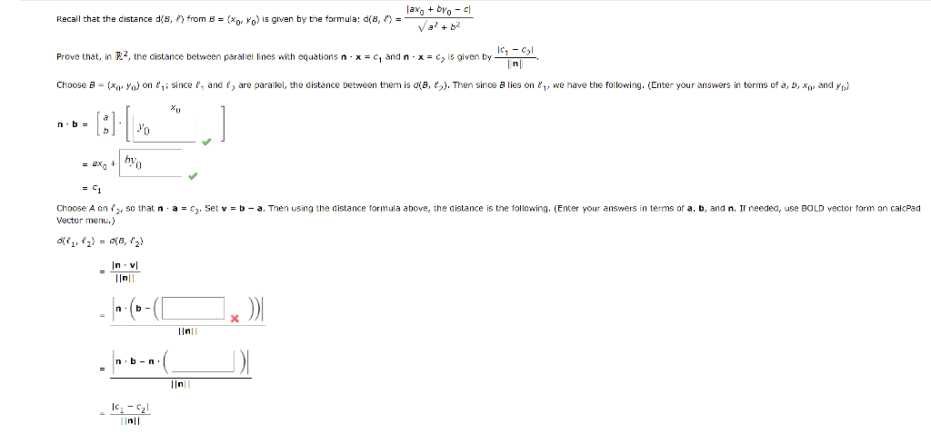 Recall that the distance d(5, ) from B = (xor Yo) is given by the formula: d(8, ) =
Prove that, in 2, the distance between parallel lines with equations n - x = ₁ and n - x = C₂ is given by
n.b=
Choose B = (Xo Yo) on ₁; since , and f, are parallel, the distance between them is o(8,5). Then since a lies on ₁, we have the following. (Enter your answers in terms of a, b, xo, and yo)
..]
a
h
= ax +
=
%
bya
||n||
n
= 1
Choose A on ₂, so that na = c₂. Set v = b - a. Then using the distance formula above, the distance is the following. (Enter your answers in terms of a, b, and n. If needed, use BOLD vector form on calcPad
Vector menu.)
0(₁₁8₂) = 0(B₁ (₂)
b-
n.b-n
Xo
10₂ - 0₂1
||n||
·(
laxo +byo - cl
Va² + b²
||n||
||n||
19₂ - 0₂1
X