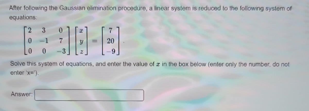 After following the Gaussian elimination procedure, a linear system is reduced to the following system of
equations:
2
0
0
3 0
-1
7
0
Answer:
3
y
7
20
-9
Solve this system of equations, and enter the value of x in the box below (enter only the number, do not
enter 'x=¹).