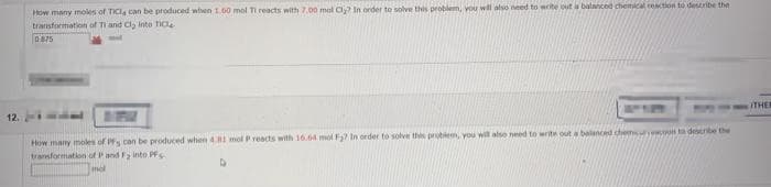 12.
How many moles of TICI, can be produced when 1.60 mol Ti reacts with 7.00 mal Cl? In order to solve this problem, you will also need to write out a balanced chemical reaction to describe the
transformation of Ti and Cl₂ Into Tic
0875
How many moles of Ps can be produced when 4.81 mol P reacts with 16.64 mol F₂? In order to solve this problem, you will also need to write out a balanced chemoon to describe the
transformation of P and Fy into PF
mol
THER