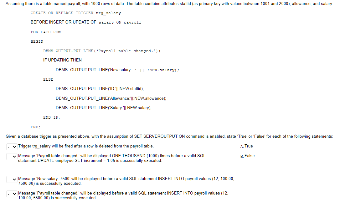 Assuming there is a table named payroll, with 1000 rows of data. The table contains attributes staffid (as primary key with values between 1001 and 2000), allowance, and salary.
CREATE OR REPLACE TRIGGER trg_salary
BEFORE INSERT OR UPDATE OF salary ON payroll
FOR EACH ROW
BEGIN
END:
DBMS_OUTPUT.PUT_LINE (`Payroll table changed.');
IF UPDATING THEN
ELSE
DBMS_OUTPUT.PUT_LINE(New salary: ' || :NEW.salary);
DBMS_OUTPUT.PUT_LINE('ID:"||:NEW.staffid);
DBMS_OUTPUT.PUT_LINE(Allowance:||:NEW.allowance);
DBMS_OUTPUT.PUT_LINE('Salary:'||:NEW.salary);
END IF;
Given a database trigger as presented above, with the assumption of SET SERVEROUTPUT ON command is enabled, state 'True' or 'False' for each of the following statements:
✓ Trigger trg_salary will be fired after a row is deleted from the payroll table.
A. True
✓ Message 'Payroll table changed.' will be displayed ONE THOUSAND (1000) times before a valid SQL
statement UPDATE employee SET increment = 1.05 is successfully executed.
B. False
✓ Message 'New salary: 7500' will be displayed before a valid SQL statement INSERT INTO payroll values (12, 100.00,
7500.00) is successfully executed.
✓ Message 'Payroll table changed.' will be displayed before a valid SQL statement INSERT INTO payroll values (12,
100.00, 5500.00) is successfully executed.