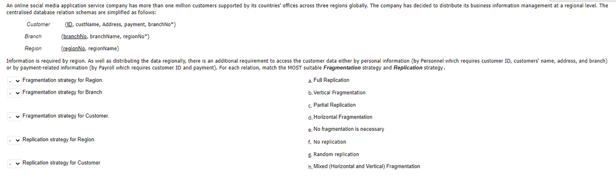 An online social media application service company has more than one million customers supported by its countries' offices across three regions globally. The company has decided to distribute its business information management at a regional level. The
centralised database relation schemas are simplified as follows:
Customer
(ID, custName, Address, payment, branchNo*)
(branchNo, branchName, region No*)
(regionNo, regionName)
Branch
Region
Information is required by region. As well as distributing the data regionally, there is an additional requirement to access the customer data either by personal information (by Personnel which requires customer ID, customers' name, address, and branch)
or by payment-related information (by Payroll which requires customer ID and payment). For each relation, match the MOST suitable Fragmentation strategy and Replication strategy.
✓ Fragmentation strategy for Region.
a. Full Replication
✓ Fragmentation strategy for Branch.
b. Vertical Fragmentation
- Fragmentation strategy for Customer.
✓ Replication strategy for Region.
✓ Replication strategy for Customer
c. Partial Replication
d. Horizontal Fragmentation
e. No fragmentation is necessary
f. No replication
g. Random replication
h. Mixed (Horizontal and Vertical) Fragmentation