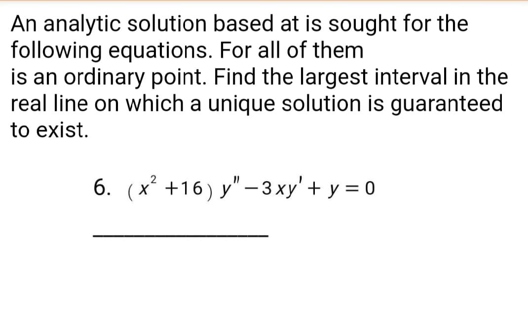 An analytic solution based at is sought for the
following equations. For all of them
is an ordinary point. Find the largest interval in the
real line on which a unique solution is guaranteed
to exist.
6. (x +16) y"-3xy'+ y = 0
