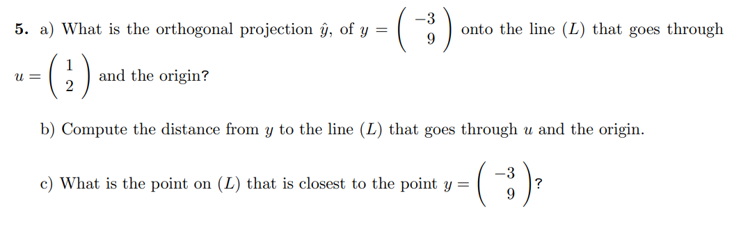 5. a) What is the orthogonal projection ŷ, of y =
(2)
U =
and the origin?
-3
9
onto the line (L) that goes through
b) Compute the distance from y to the line (L) that goes through u and the origin.
(-3) ²
9
c) What is the point on (L) that is closest to the point y =