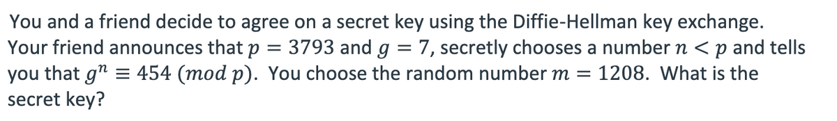 You and a friend decide to agree on a secret key using the Diffie-Hellman key exchange.
=
Your friend announces that p
you that g" = 454 (mod p).
secret key?
3793 and g = 7, secretly chooses a number n < p and tells
You choose the random number m = 1208. What is the