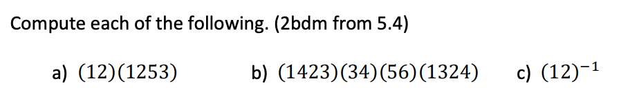 ## Problem Set

Compute each of the following. (2bdm from 5.4)

### a) \((12)(1253)\)
### b) \((1423)(34)(56)(1324)\)
### c) \((12)^{-1}\)

(Note: These expressions appear to involve permutations. Consult your textbook or notes on permutations to understand the notation and the operations required to compute these expressions.)